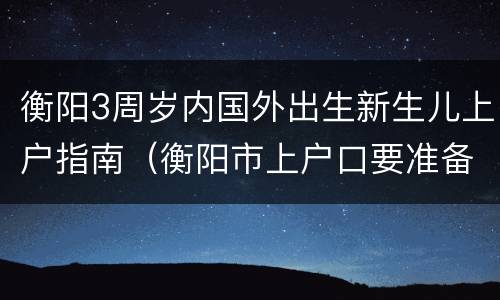 衡阳3周岁内国外出生新生儿上户指南（衡阳市上户口要准备些什么资料）
