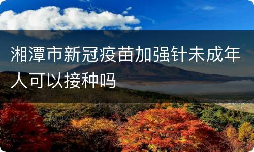 湘潭市新冠疫苗加强针未成年人可以接种吗