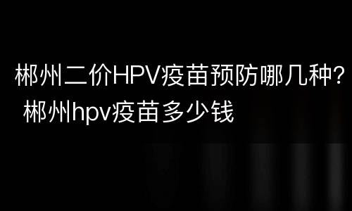 郴州二价HPV疫苗预防哪几种？ 郴州hpv疫苗多少钱
