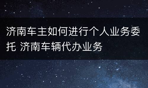 济南车主如何进行个人业务委托 济南车辆代办业务