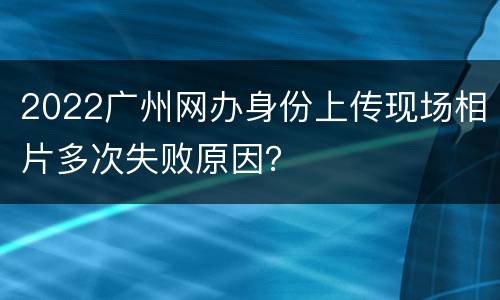 2022广州网办身份上传现场相片多次失败原因？
