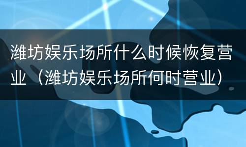 潍坊娱乐场所什么时候恢复营业（潍坊娱乐场所何时营业）