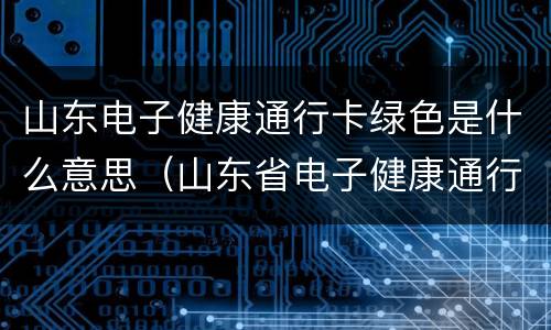 山东电子健康通行卡绿色是什么意思（山东省电子健康通行码绿码）