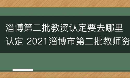淄博第二批教资认定要去哪里认定 2021淄博市第二批教师资格认定
