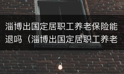淄博出国定居职工养老保险能退吗（淄博出国定居职工养老保险能退吗多少钱）