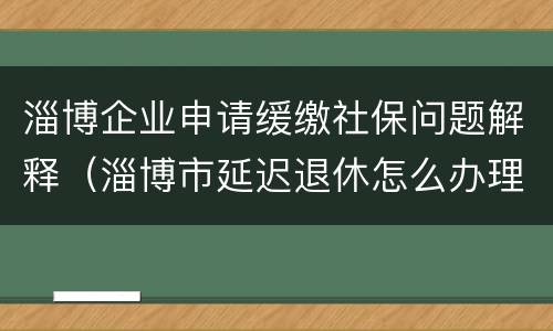 淄博企业申请缓缴社保问题解释（淄博市延迟退休怎么办理）