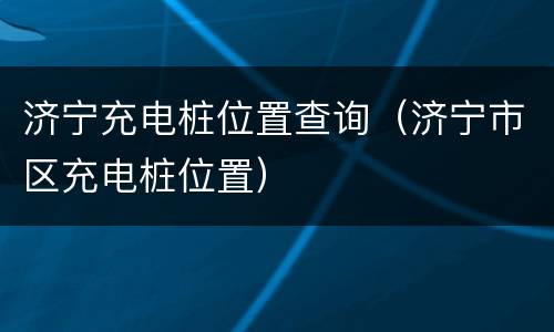 济宁充电桩位置查询（济宁市区充电桩位置）