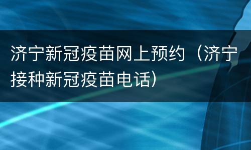 济宁新冠疫苗网上预约（济宁接种新冠疫苗电话）