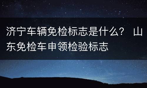济宁车辆免检标志是什么？ 山东免检车申领检验标志