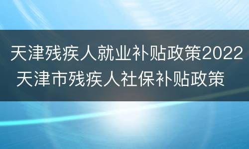 天津残疾人就业补贴政策2022 天津市残疾人社保补贴政策