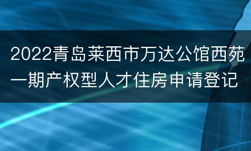 2022青岛莱西市万达公馆西苑一期产权型人才住房申请登记时间+入口