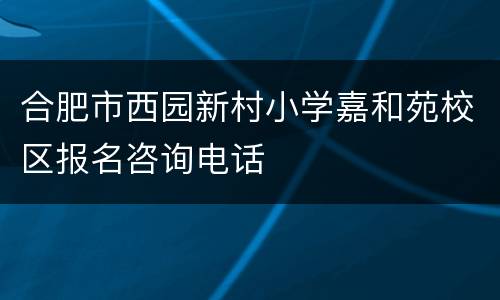 合肥市西园新村小学嘉和苑校区报名咨询电话