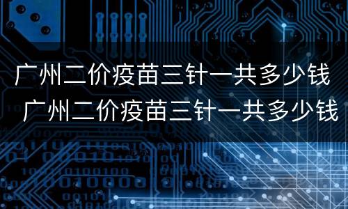 广州二价疫苗三针一共多少钱 广州二价疫苗三针一共多少钱一针