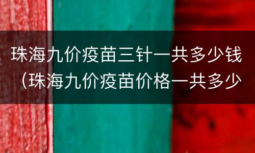 珠海九价疫苗三针一共多少钱（珠海九价疫苗价格一共多少钱）