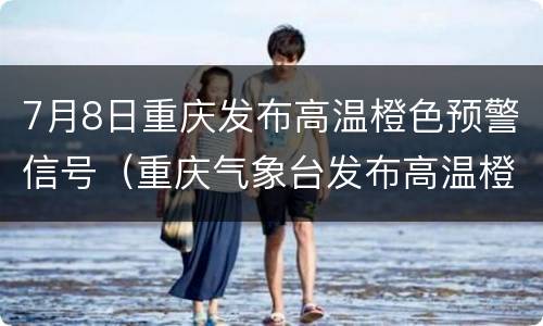 7月8日重庆发布高温橙色预警信号（重庆气象台发布高温橙色预警）