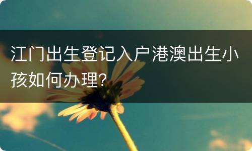江门出生登记入户港澳出生小孩如何办理？
