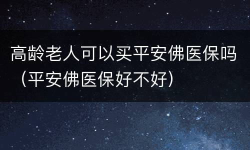 高龄老人可以买平安佛医保吗（平安佛医保好不好）