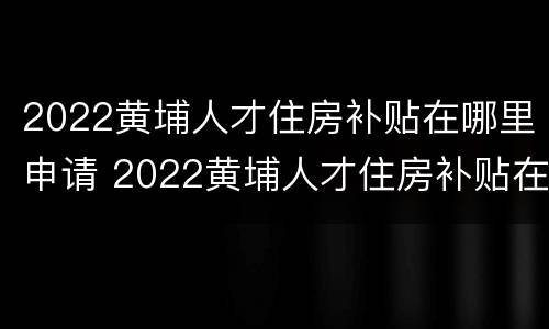 2022黄埔人才住房补贴在哪里申请 2022黄埔人才住房补贴在哪里申请呢