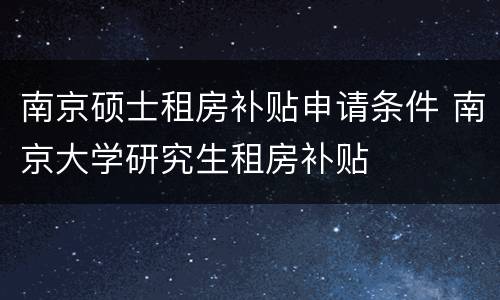 南京硕士租房补贴申请条件 南京大学研究生租房补贴