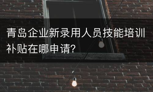 青岛企业新录用人员技能培训补贴在哪申请？