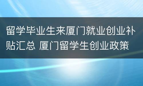 留学毕业生来厦门就业创业补贴汇总 厦门留学生创业政策