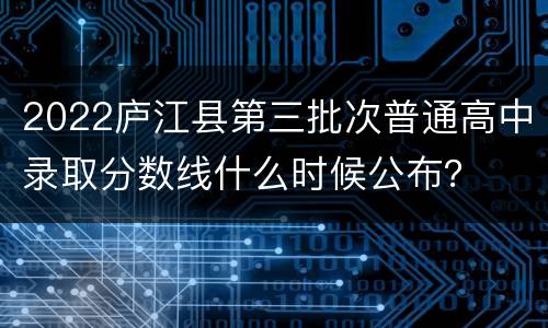 2022庐江县第三批次普通高中录取分数线什么时候公布？