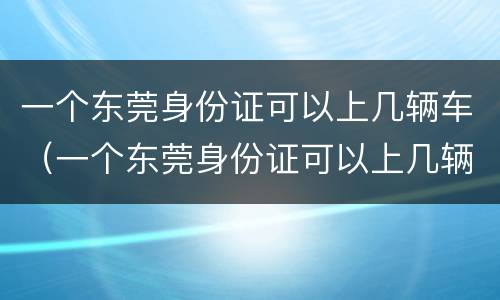 一个东莞身份证可以上几辆车（一个东莞身份证可以上几辆车牌照）