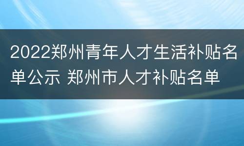 2022郑州青年人才生活补贴名单公示 郑州市人才补贴名单