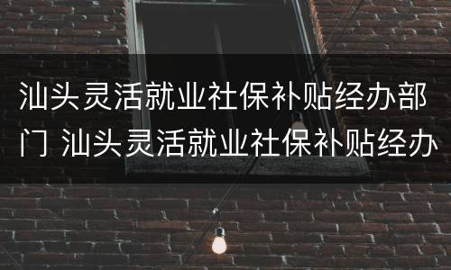 汕头灵活就业社保补贴经办部门 汕头灵活就业社保补贴经办部门在哪里