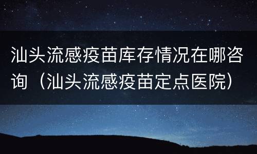 汕头流感疫苗库存情况在哪咨询（汕头流感疫苗定点医院）