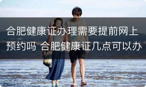 合肥健康证办理需要提前网上预约吗 合肥健康证几点可以办