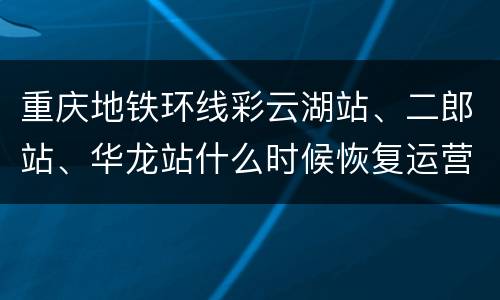 重庆地铁环线彩云湖站、二郎站、华龙站什么时候恢复运营