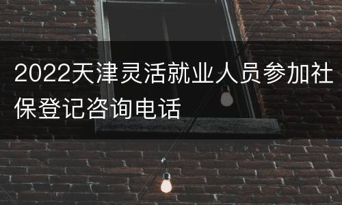 2022天津灵活就业人员参加社保登记咨询电话