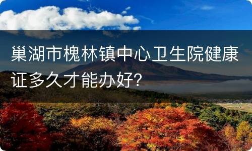 巢湖市槐林镇中心卫生院健康证多久才能办好？