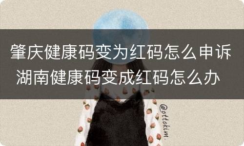 肇庆健康码变为红码怎么申诉 湖南健康码变成红码怎么办