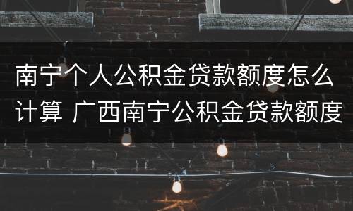南宁个人公积金贷款额度怎么计算 广西南宁公积金贷款额度计算器
