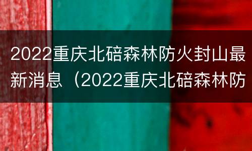 2022重庆北碚森林防火封山最新消息（2022重庆北碚森林防火封山最新消息公布）