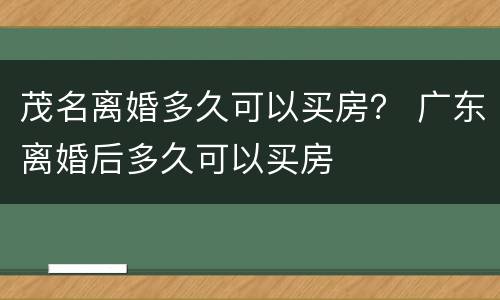 茂名离婚多久可以买房？ 广东离婚后多久可以买房