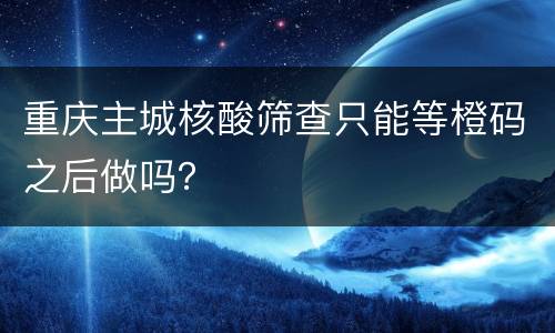 重庆主城核酸筛查只能等橙码之后做吗？