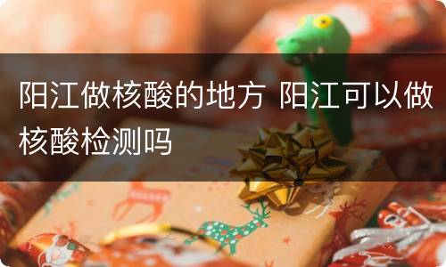 阳江做核酸的地方 阳江可以做核酸检测吗
