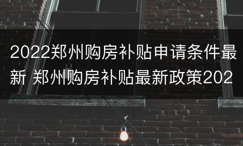 2022郑州购房补贴申请条件最新 郑州购房补贴最新政策2021