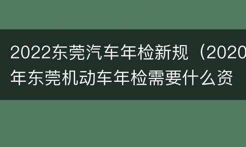 2022东莞汽车年检新规（2020年东莞机动车年检需要什么资料）