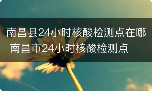 南昌县24小时核酸检测点在哪 南昌市24小时核酸检测点