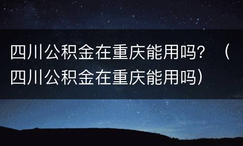 四川公积金在重庆能用吗？（四川公积金在重庆能用吗）