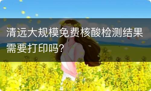 清远大规模免费核酸检测结果需要打印吗？
