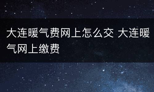 大连暖气费网上怎么交 大连暖气网上缴费
