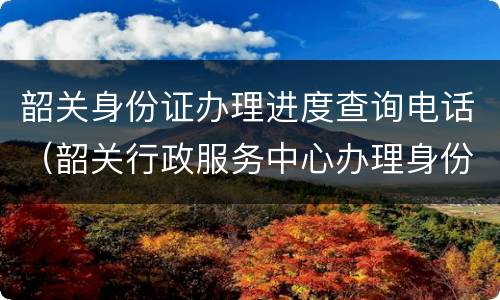 韶关身份证办理进度查询电话（韶关行政服务中心办理身份证）