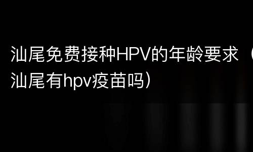 汕尾免费接种HPV的年龄要求（汕尾有hpv疫苗吗）