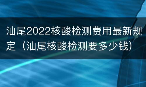 汕尾2022核酸检测费用最新规定（汕尾核酸检测要多少钱）