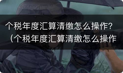 个税年度汇算清缴怎么操作？（个税年度汇算清缴怎么操作知乎）